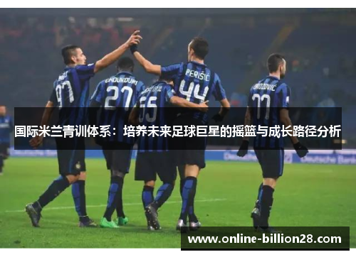 国际米兰青训体系：培养未来足球巨星的摇篮与成长路径分析