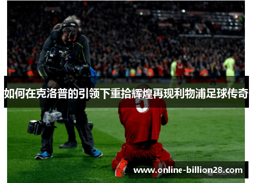 如何在克洛普的引领下重拾辉煌再现利物浦足球传奇