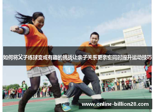 如何将父子练球变成有趣的挑战让亲子关系更亲密同时提升运动技巧