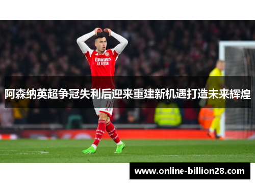 阿森纳英超争冠失利后迎来重建新机遇打造未来辉煌