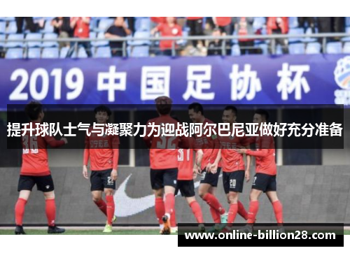 提升球队士气与凝聚力为迎战阿尔巴尼亚做好充分准备